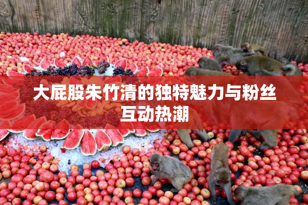 大屁股朱竹清的独特魅力与粉丝互动热潮