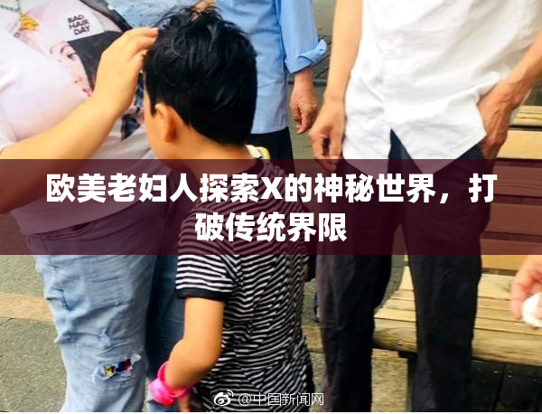 欧美老妇人探索X的神秘世界，打破传统界限