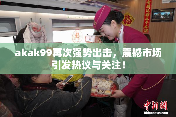 akak99再次强势出击，震撼市场引发热议与关注！