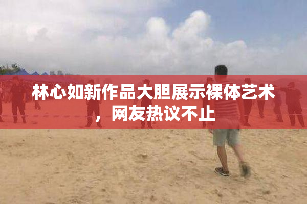 林心如新作品大胆展示裸体艺术，网友热议不止