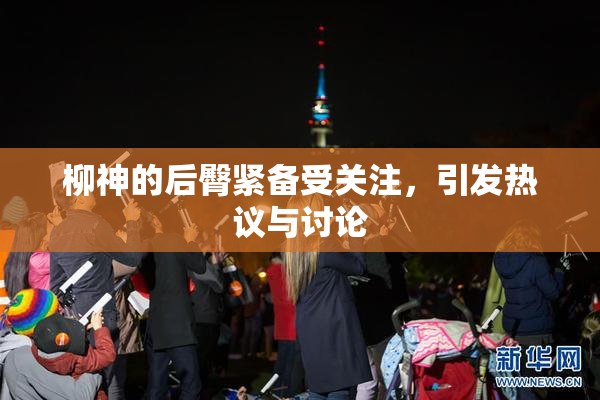 柳神的后臀紧备受关注，引发热议与讨论