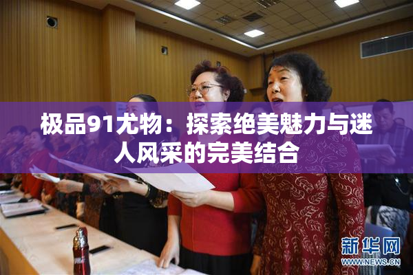 极品91尤物：探索绝美魅力与迷人风采的完美结合
