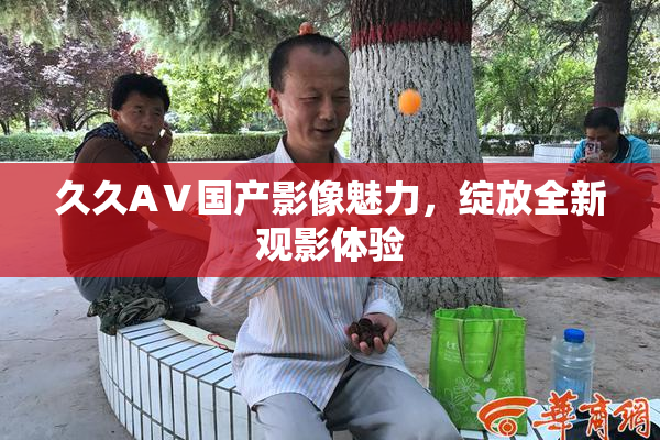 久久AⅤ国产影像魅力，绽放全新观影体验