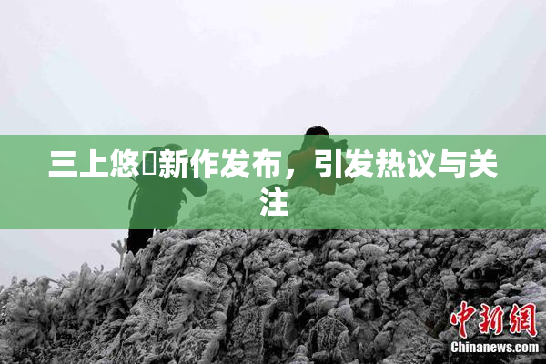 三上悠亜新作发布，引发热议与关注