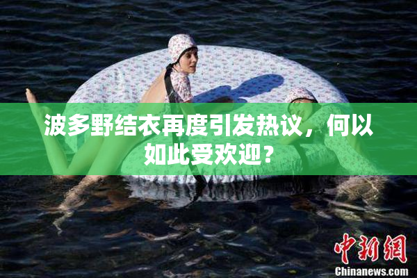波多野结衣再度引发热议，何以如此受欢迎？