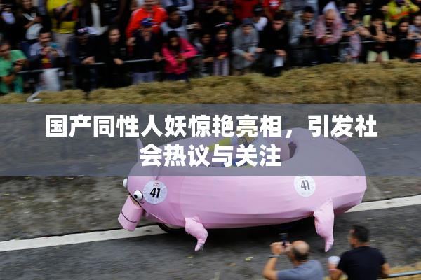 国产同性人妖惊艳亮相，引发社会热议与关注