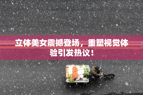 立体美女震撼登场，重塑视觉体验引发热议！
