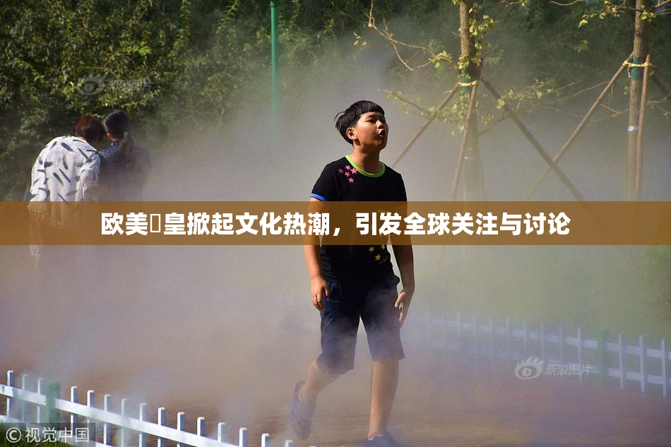 欧美嘼皇掀起文化热潮，引发全球关注与讨论