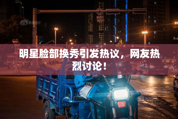 明星脸部换秀引发热议，网友热烈讨论！