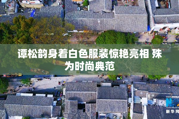 谭松韵身着白色服装惊艳亮相 殊为时尚典范