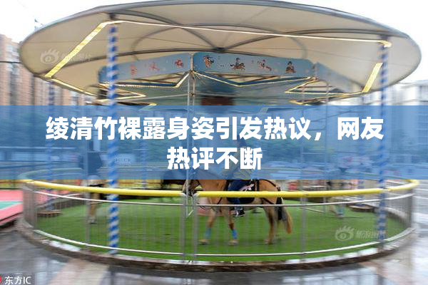 绫清竹裸露身姿引发热议，网友热评不断