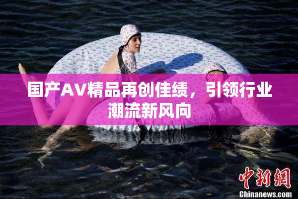 国产AV精品再创佳绩，引领行业潮流新风向