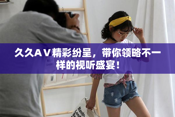 久久AⅤ精彩纷呈，带你领略不一样的视听盛宴！