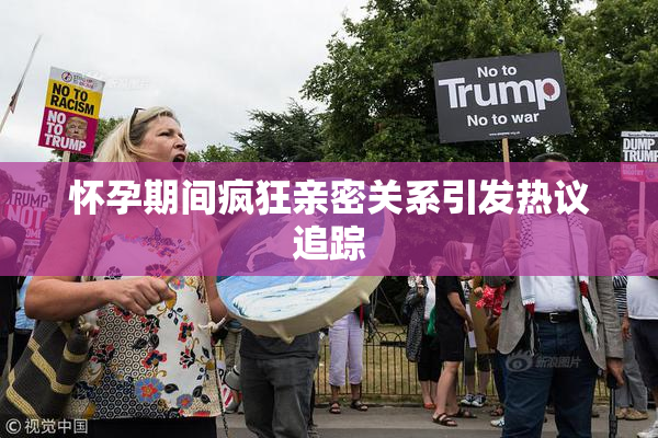 怀孕期间疯狂亲密关系引发热议追踪