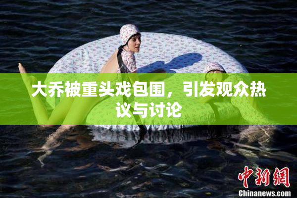 大乔被重头戏包围，引发观众热议与讨论