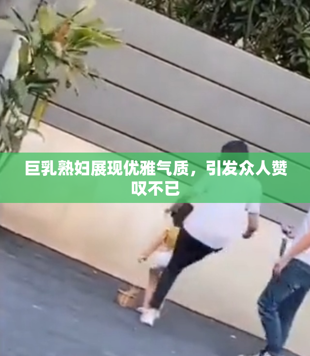 巨乳熟妇展现优雅气质，引发众人赞叹不已