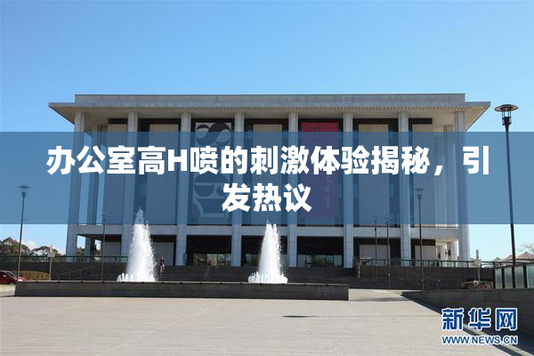 办公室高H喷的刺激体验揭秘，引发热议