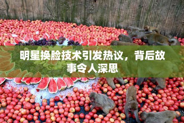 明星换脸技术引发热议，背后故事令人深思
