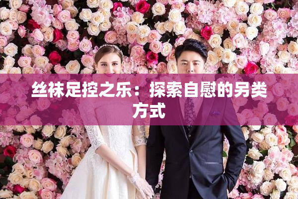 丝袜足控之乐：探索自慰的另类方式