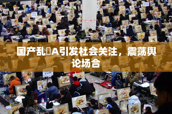 国产乱婬A引发社会关注，震荡舆论场合