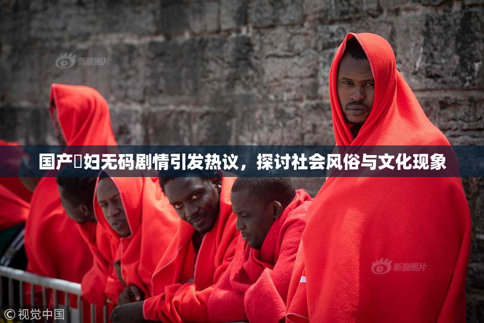 国产婬妇无码剧情引发热议，探讨社会风俗与文化现象