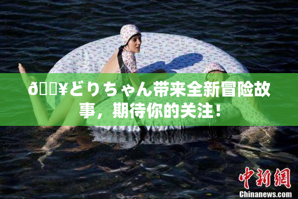 🔥どりちゃん带来全新冒险故事，期待你的关注！