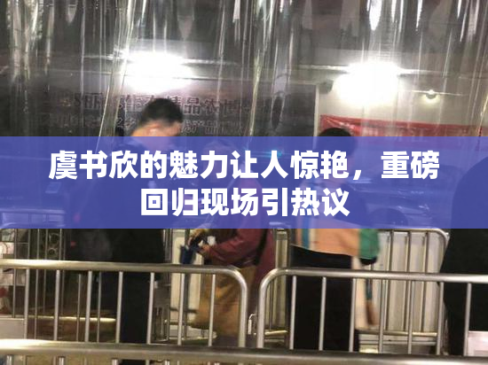 虞书欣的魅力让人惊艳，重磅回归现场引热议