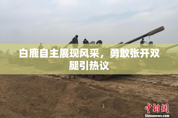 白鹿自主展现风采，勇敢张开双腿引热议