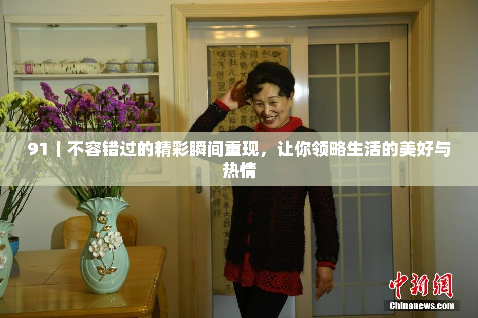 91丨不容错过的精彩瞬间重现，让你领略生活的美好与热情