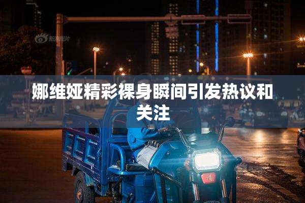 娜维娅精彩裸身瞬间引发热议和关注