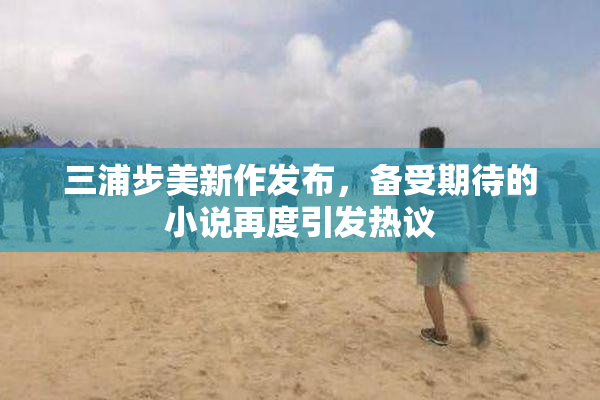 三浦步美新作发布，备受期待的小说再度引发热议