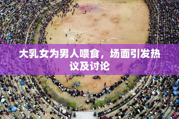 大乳女为男人喂食，场面引发热议及讨论