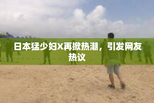 日本猛少妇X再掀热潮，引发网友热议