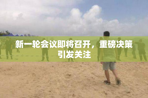 新一轮会议即将召开，重磅决策引发关注