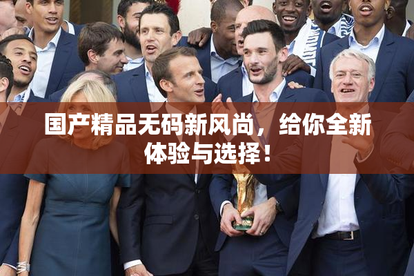 国产精品无码新风尚，给你全新体验与选择！