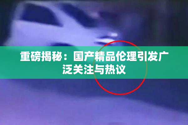 重磅揭秘：国产精品伦理引发广泛关注与热议