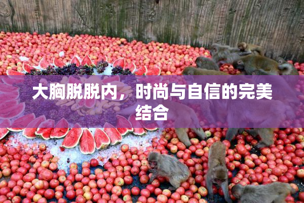 大胸脱脱内，时尚与自信的完美结合