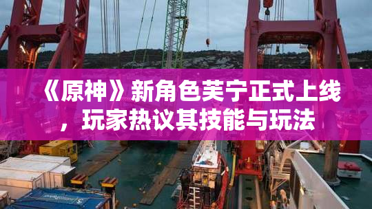 《原神》新角色芙宁正式上线，玩家热议其技能与玩法