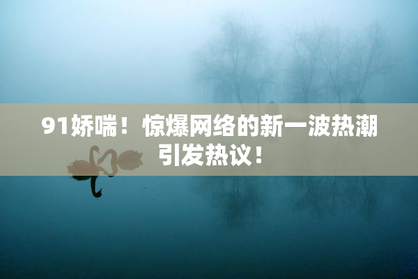 91娇喘！惊爆网络的新一波热潮引发热议！