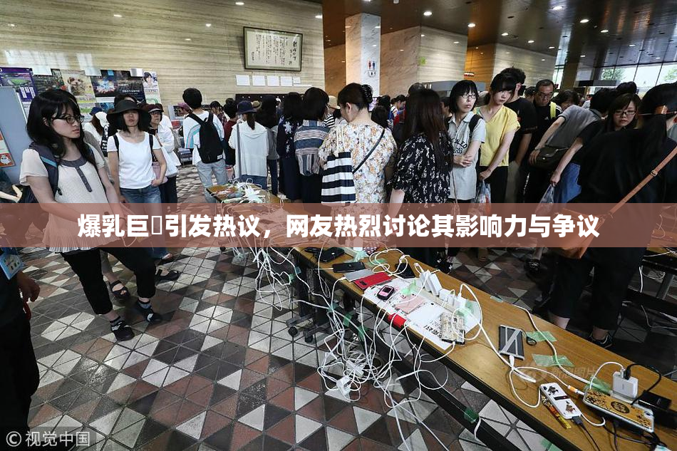爆乳巨凥引发热议，网友热烈讨论其影响力与争议