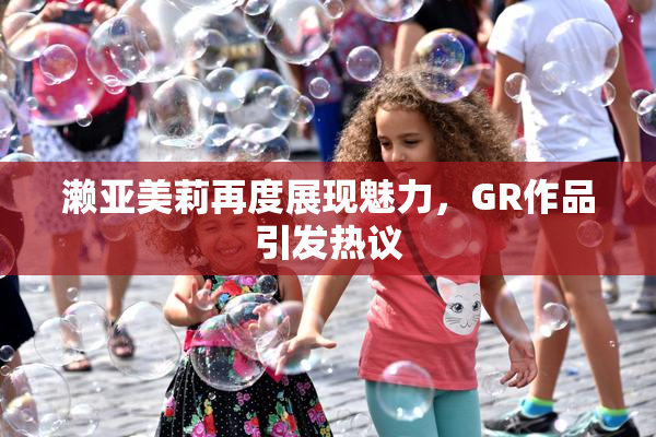 濑亚美莉再度展现魅力，GR作品引发热议