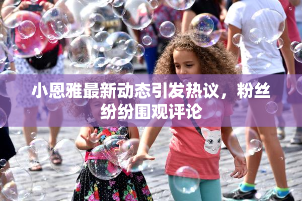 小恩雅最新动态引发热议，粉丝纷纷围观评论