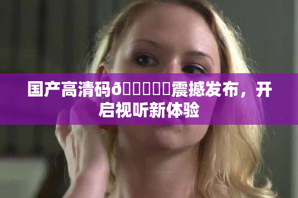 国产高清码🔞❌‌震撼发布，开启视听新体验