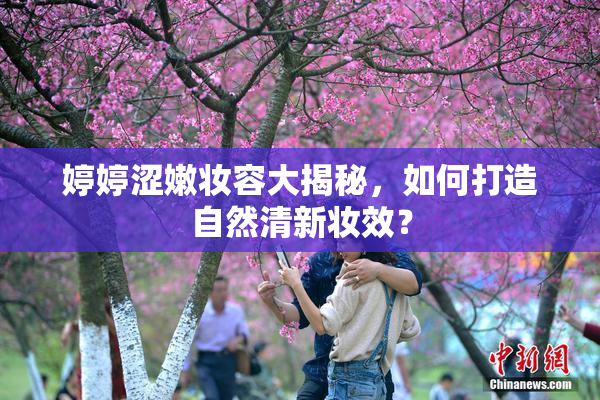 婷婷涩嫩妆容大揭秘，如何打造自然清新妆效？