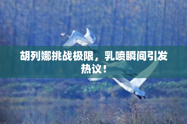 胡列娜挑战极限，乳喷瞬间引发热议！