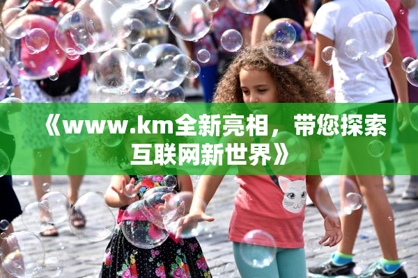 《www.km全新亮相，带您探索互联网新世界》