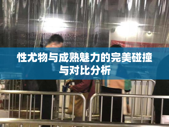 性尤物与成熟魅力的完美碰撞与对比分析