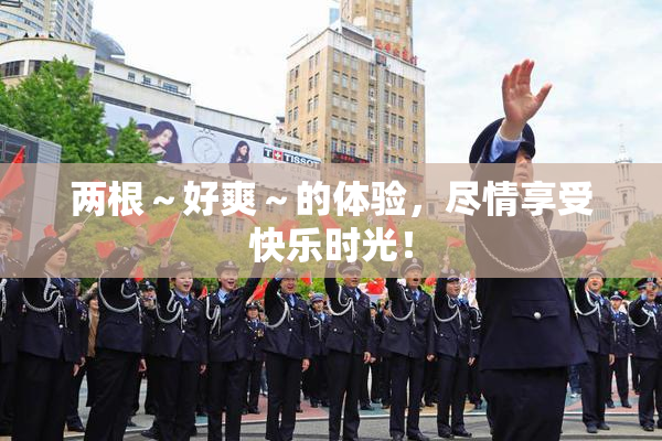 两根～好爽～的体验，尽情享受快乐时光！