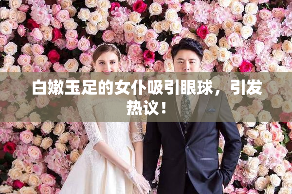 白嫩玉足的女仆吸引眼球，引发热议！