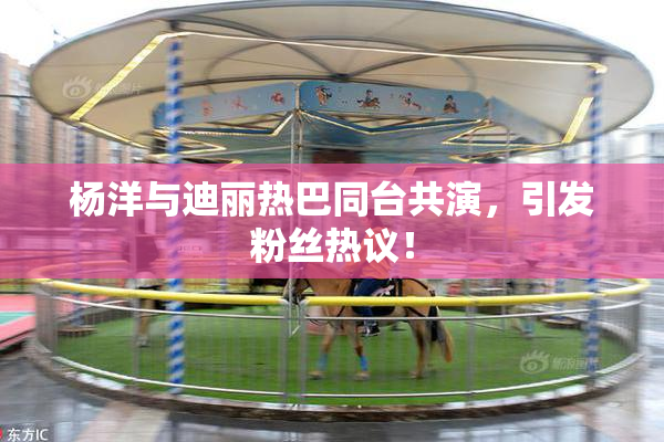 杨洋与迪丽热巴同台共演，引发粉丝热议！